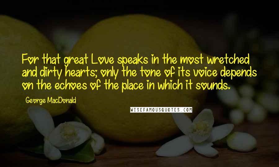 George MacDonald Quotes: For that great Love speaks in the most wretched and dirty hearts; only the tone of its voice depends on the echoes of the place in which it sounds.