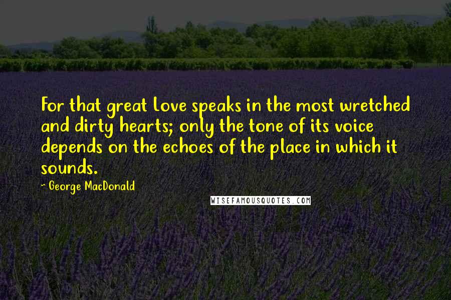 George MacDonald Quotes: For that great Love speaks in the most wretched and dirty hearts; only the tone of its voice depends on the echoes of the place in which it sounds.