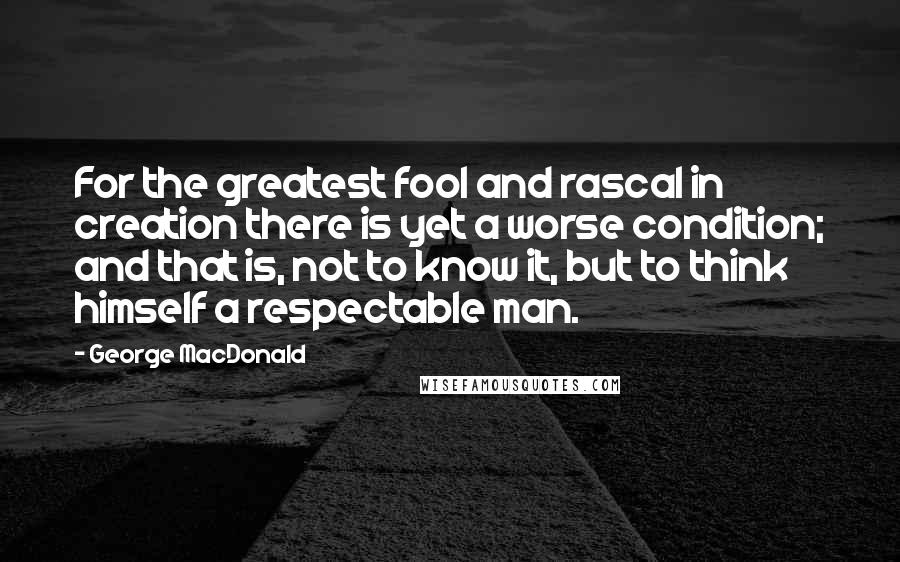 George MacDonald Quotes: For the greatest fool and rascal in creation there is yet a worse condition; and that is, not to know it, but to think himself a respectable man.