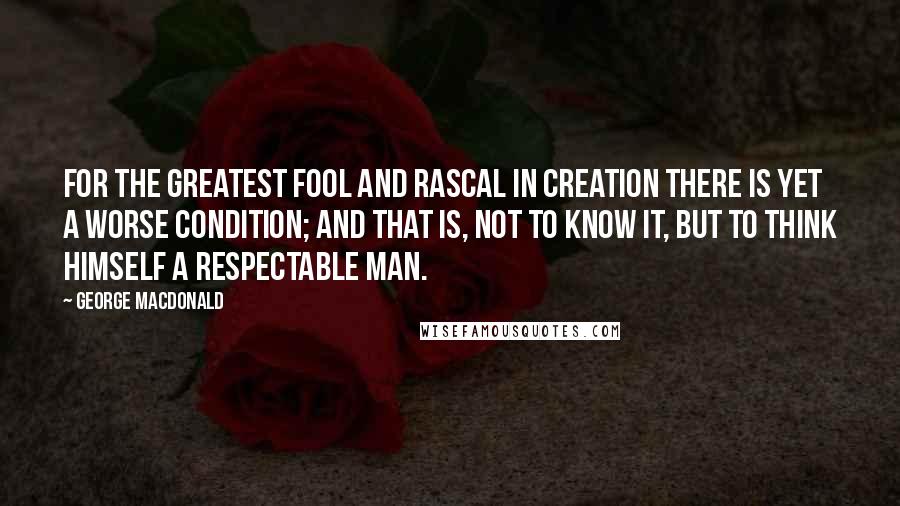 George MacDonald Quotes: For the greatest fool and rascal in creation there is yet a worse condition; and that is, not to know it, but to think himself a respectable man.