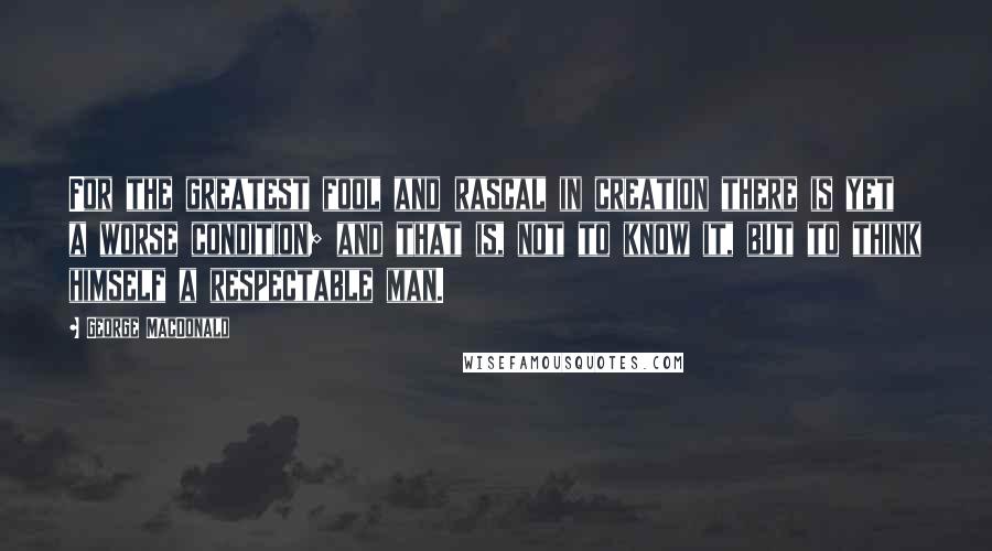 George MacDonald Quotes: For the greatest fool and rascal in creation there is yet a worse condition; and that is, not to know it, but to think himself a respectable man.