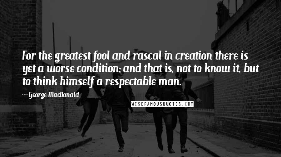 George MacDonald Quotes: For the greatest fool and rascal in creation there is yet a worse condition; and that is, not to know it, but to think himself a respectable man.