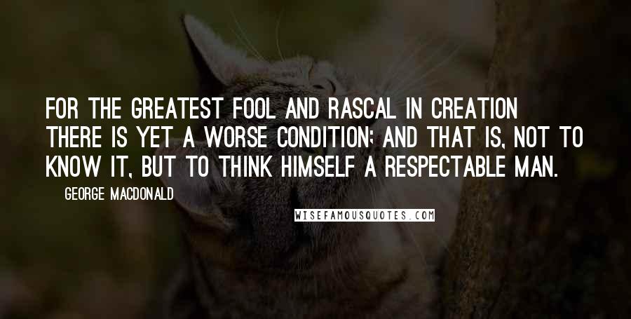 George MacDonald Quotes: For the greatest fool and rascal in creation there is yet a worse condition; and that is, not to know it, but to think himself a respectable man.