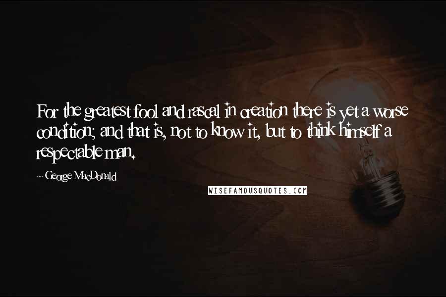 George MacDonald Quotes: For the greatest fool and rascal in creation there is yet a worse condition; and that is, not to know it, but to think himself a respectable man.