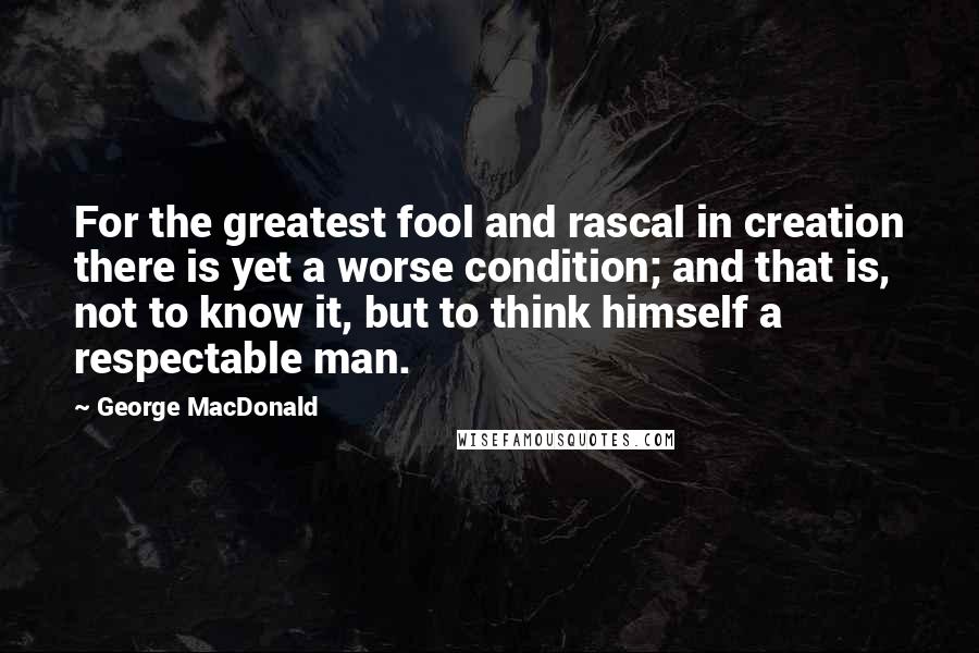 George MacDonald Quotes: For the greatest fool and rascal in creation there is yet a worse condition; and that is, not to know it, but to think himself a respectable man.