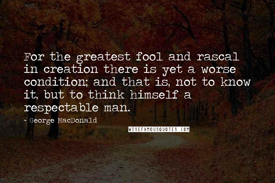 George MacDonald Quotes: For the greatest fool and rascal in creation there is yet a worse condition; and that is, not to know it, but to think himself a respectable man.