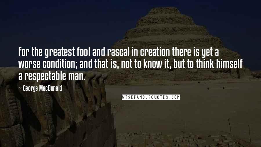 George MacDonald Quotes: For the greatest fool and rascal in creation there is yet a worse condition; and that is, not to know it, but to think himself a respectable man.