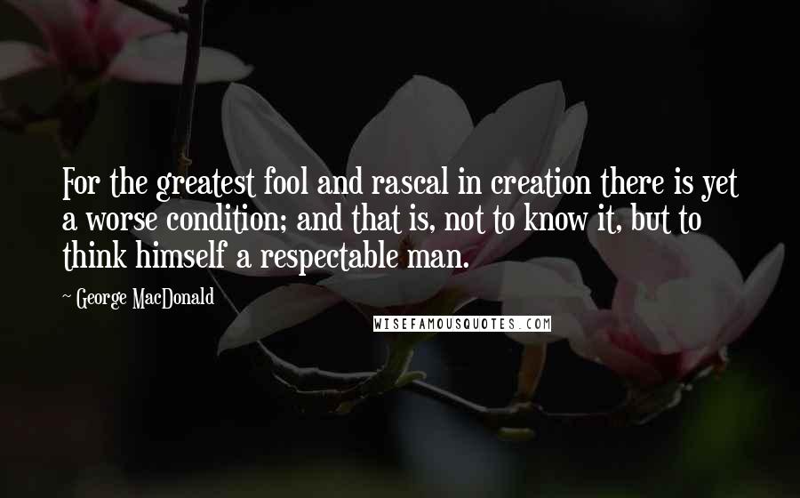 George MacDonald Quotes: For the greatest fool and rascal in creation there is yet a worse condition; and that is, not to know it, but to think himself a respectable man.