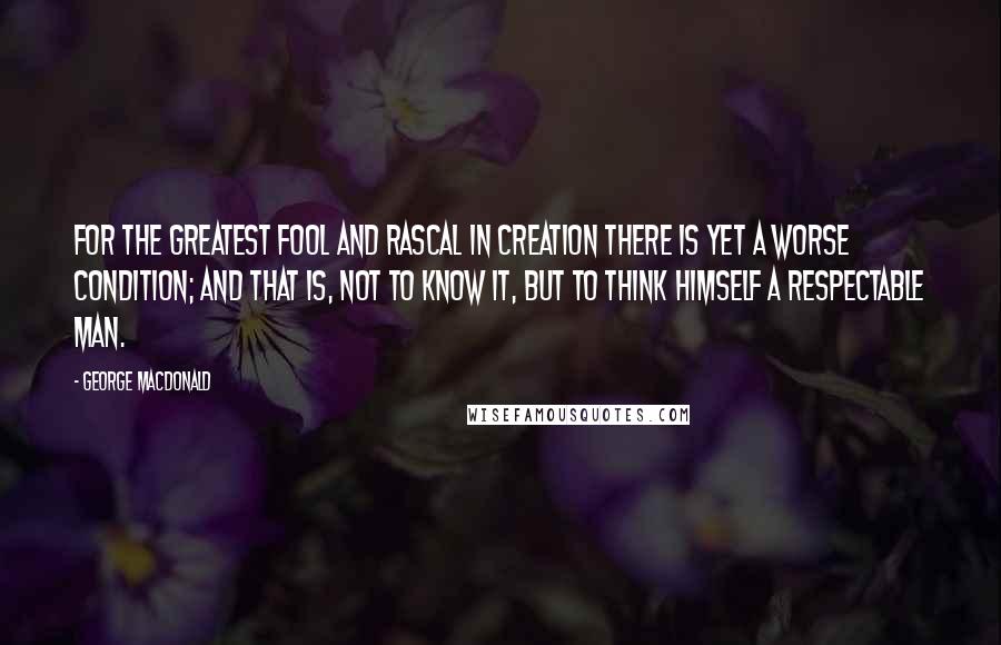 George MacDonald Quotes: For the greatest fool and rascal in creation there is yet a worse condition; and that is, not to know it, but to think himself a respectable man.