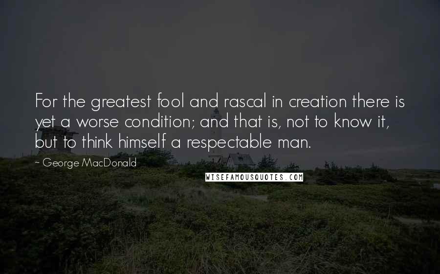 George MacDonald Quotes: For the greatest fool and rascal in creation there is yet a worse condition; and that is, not to know it, but to think himself a respectable man.