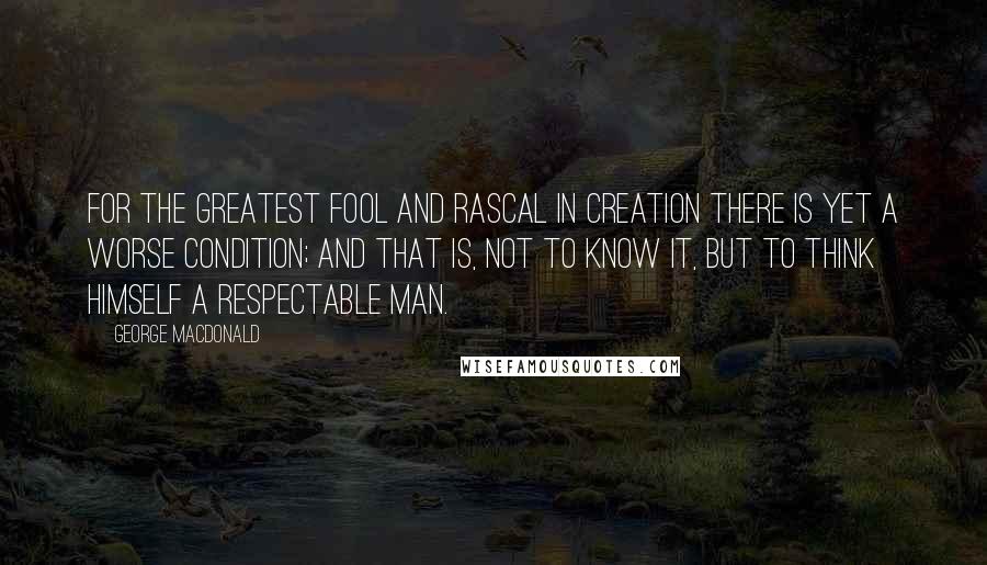 George MacDonald Quotes: For the greatest fool and rascal in creation there is yet a worse condition; and that is, not to know it, but to think himself a respectable man.