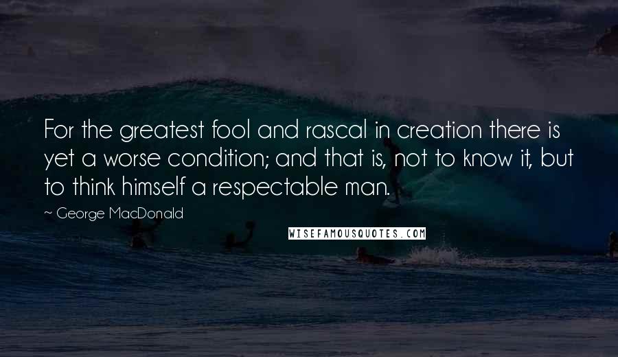 George MacDonald Quotes: For the greatest fool and rascal in creation there is yet a worse condition; and that is, not to know it, but to think himself a respectable man.