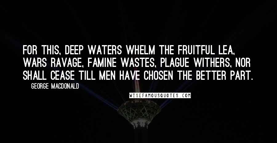 George MacDonald Quotes: For this, deep waters whelm the fruitful lea, Wars ravage, famine wastes, plague withers, nor Shall cease till men have chosen the better part.