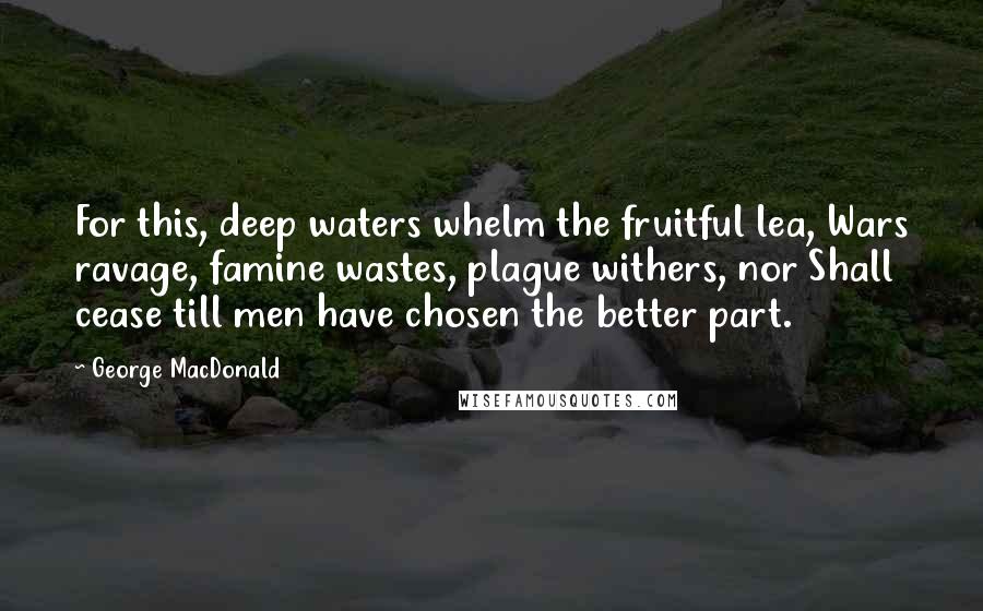 George MacDonald Quotes: For this, deep waters whelm the fruitful lea, Wars ravage, famine wastes, plague withers, nor Shall cease till men have chosen the better part.