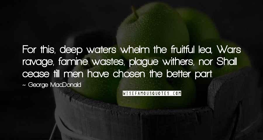 George MacDonald Quotes: For this, deep waters whelm the fruitful lea, Wars ravage, famine wastes, plague withers, nor Shall cease till men have chosen the better part.