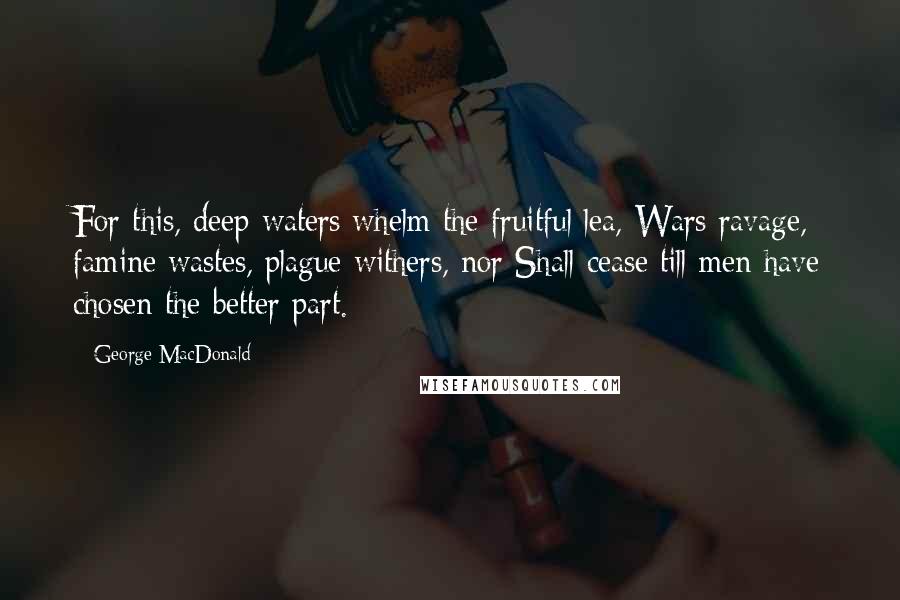 George MacDonald Quotes: For this, deep waters whelm the fruitful lea, Wars ravage, famine wastes, plague withers, nor Shall cease till men have chosen the better part.