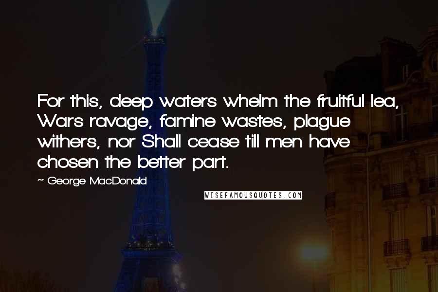 George MacDonald Quotes: For this, deep waters whelm the fruitful lea, Wars ravage, famine wastes, plague withers, nor Shall cease till men have chosen the better part.