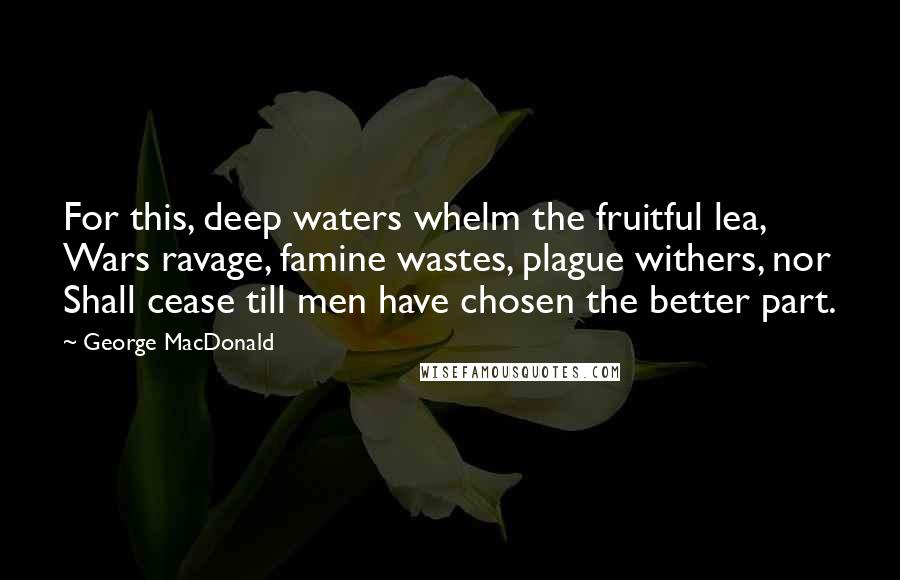 George MacDonald Quotes: For this, deep waters whelm the fruitful lea, Wars ravage, famine wastes, plague withers, nor Shall cease till men have chosen the better part.