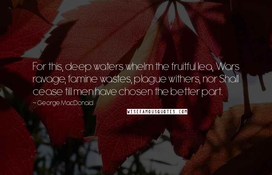 George MacDonald Quotes: For this, deep waters whelm the fruitful lea, Wars ravage, famine wastes, plague withers, nor Shall cease till men have chosen the better part.