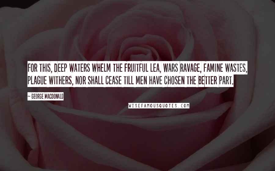 George MacDonald Quotes: For this, deep waters whelm the fruitful lea, Wars ravage, famine wastes, plague withers, nor Shall cease till men have chosen the better part.