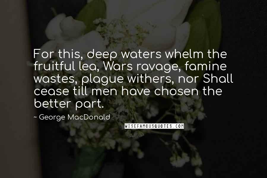 George MacDonald Quotes: For this, deep waters whelm the fruitful lea, Wars ravage, famine wastes, plague withers, nor Shall cease till men have chosen the better part.