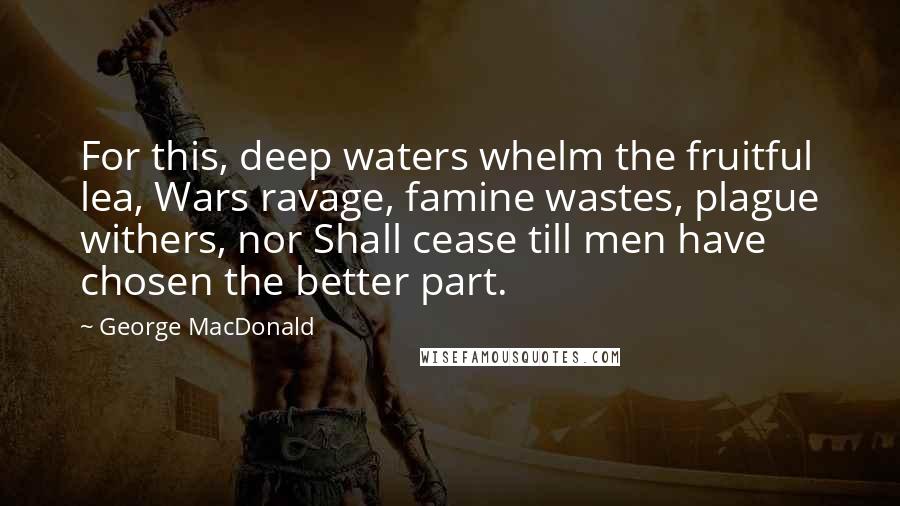 George MacDonald Quotes: For this, deep waters whelm the fruitful lea, Wars ravage, famine wastes, plague withers, nor Shall cease till men have chosen the better part.