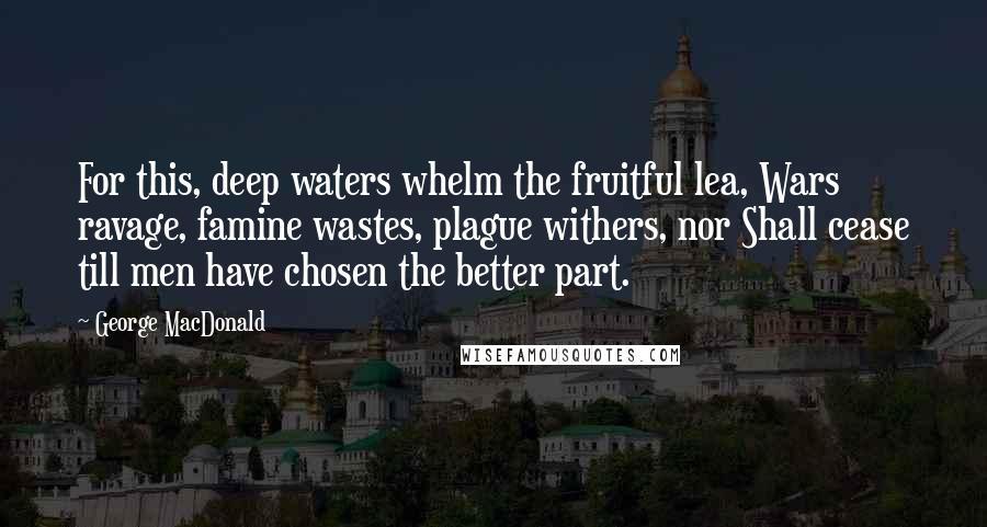 George MacDonald Quotes: For this, deep waters whelm the fruitful lea, Wars ravage, famine wastes, plague withers, nor Shall cease till men have chosen the better part.