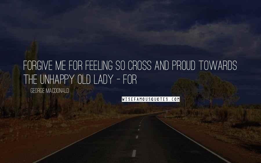 George MacDonald Quotes: Forgive me for feeling so cross and proud towards the unhappy old lady - for
