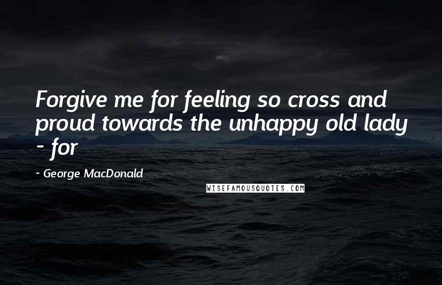 George MacDonald Quotes: Forgive me for feeling so cross and proud towards the unhappy old lady - for