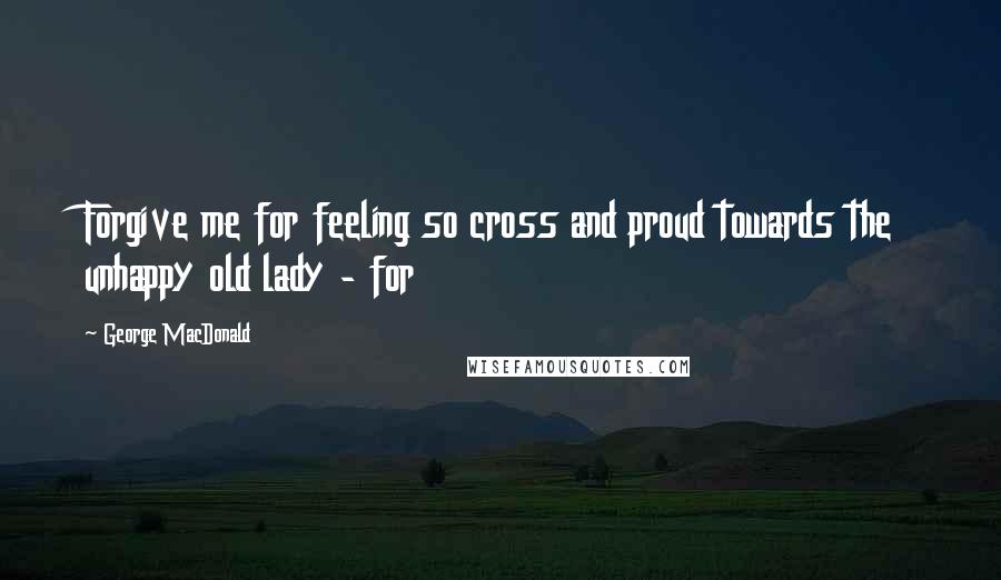 George MacDonald Quotes: Forgive me for feeling so cross and proud towards the unhappy old lady - for