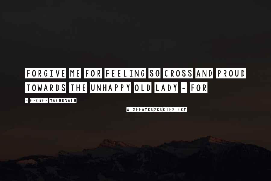 George MacDonald Quotes: Forgive me for feeling so cross and proud towards the unhappy old lady - for