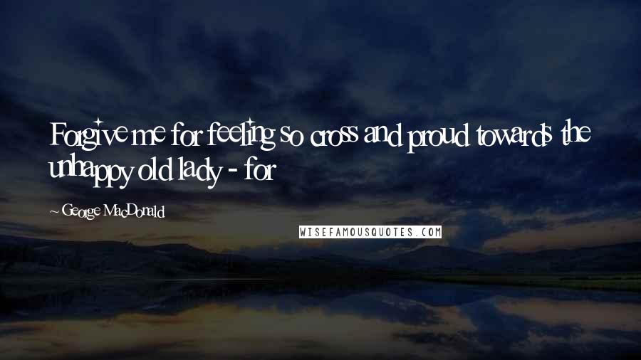 George MacDonald Quotes: Forgive me for feeling so cross and proud towards the unhappy old lady - for