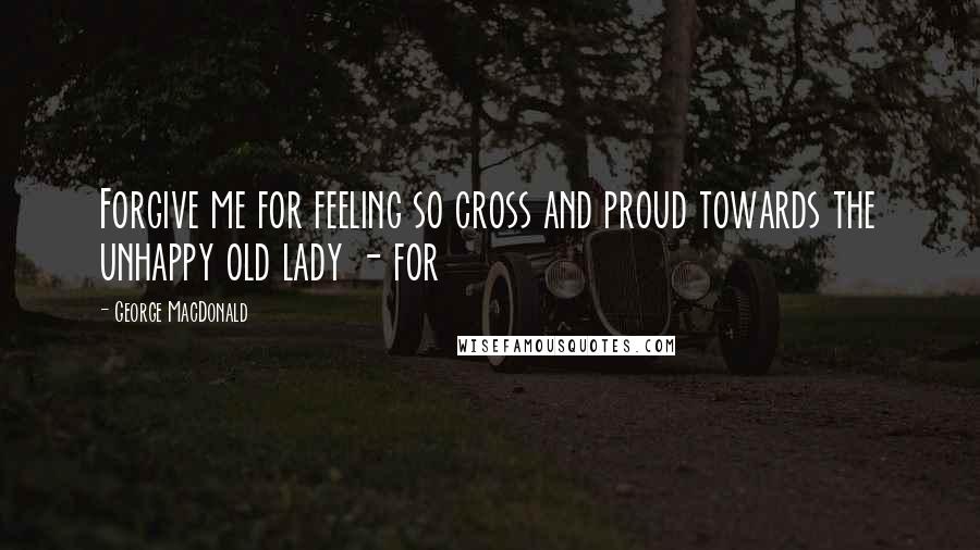 George MacDonald Quotes: Forgive me for feeling so cross and proud towards the unhappy old lady - for