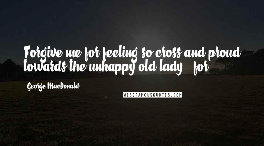 George MacDonald Quotes: Forgive me for feeling so cross and proud towards the unhappy old lady - for