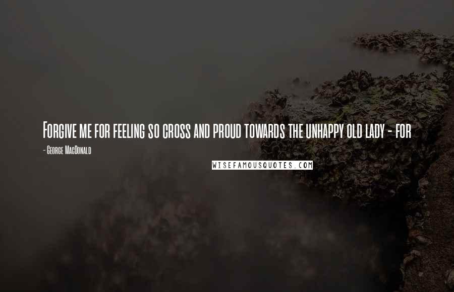 George MacDonald Quotes: Forgive me for feeling so cross and proud towards the unhappy old lady - for