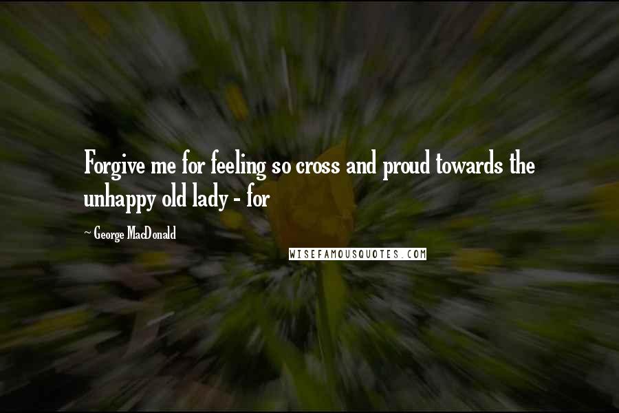 George MacDonald Quotes: Forgive me for feeling so cross and proud towards the unhappy old lady - for