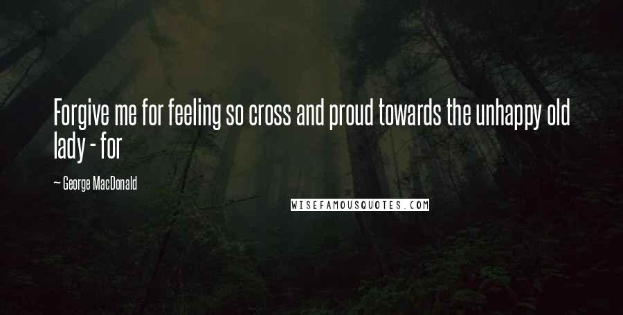 George MacDonald Quotes: Forgive me for feeling so cross and proud towards the unhappy old lady - for