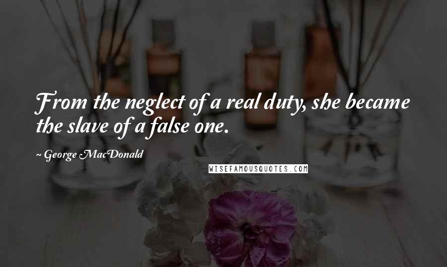 George MacDonald Quotes: From the neglect of a real duty, she became the slave of a false one.