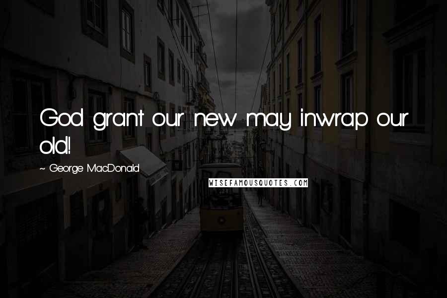 George MacDonald Quotes: God grant our new may inwrap our old!