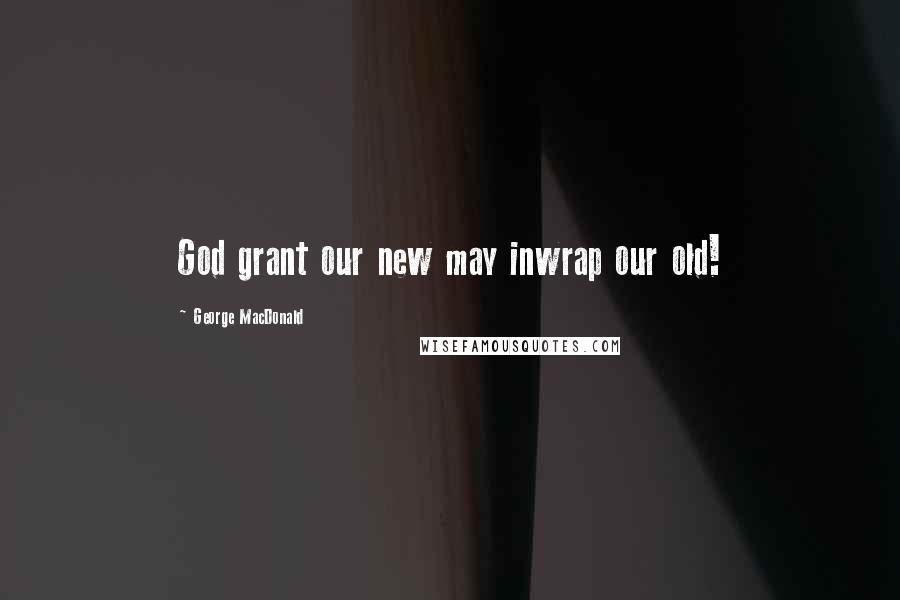 George MacDonald Quotes: God grant our new may inwrap our old!