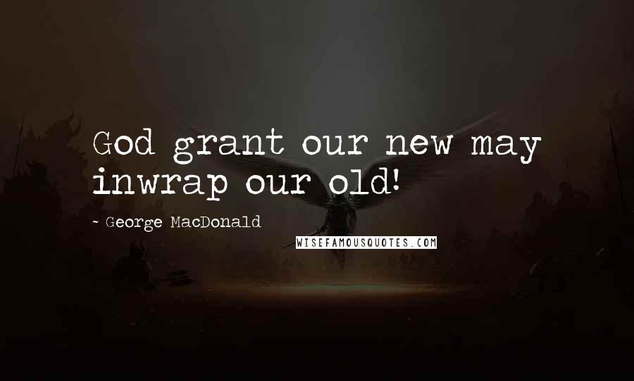 George MacDonald Quotes: God grant our new may inwrap our old!