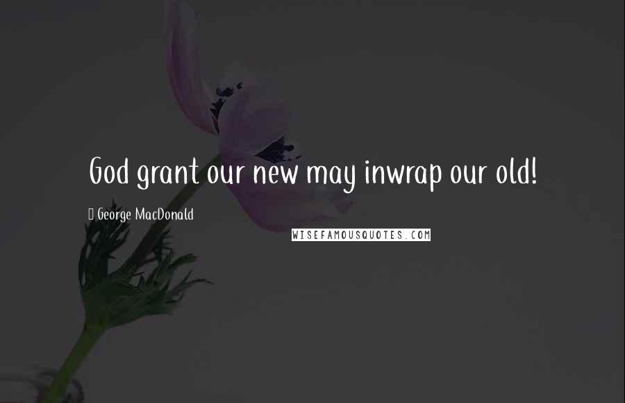George MacDonald Quotes: God grant our new may inwrap our old!