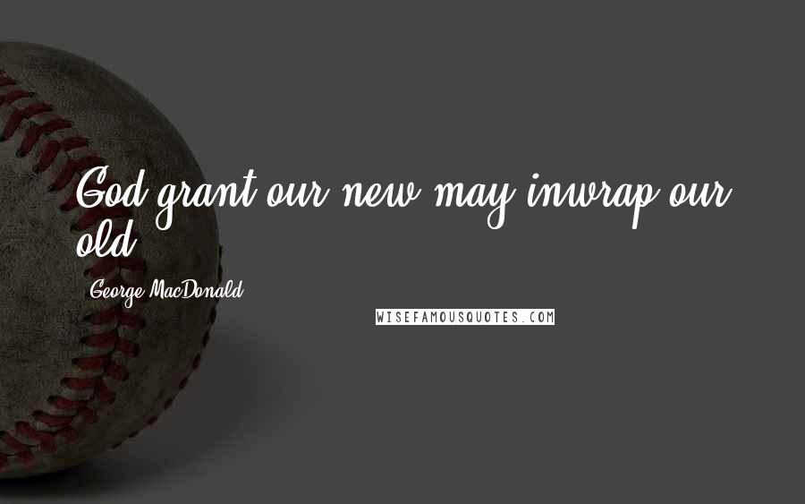 George MacDonald Quotes: God grant our new may inwrap our old!