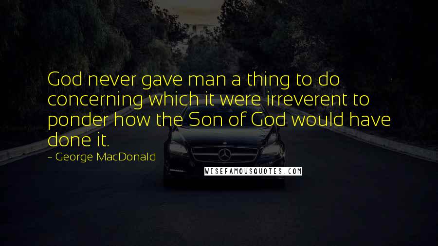 George MacDonald Quotes: God never gave man a thing to do concerning which it were irreverent to ponder how the Son of God would have done it.