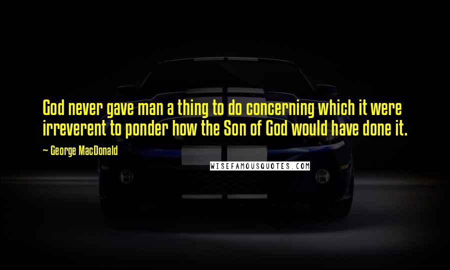 George MacDonald Quotes: God never gave man a thing to do concerning which it were irreverent to ponder how the Son of God would have done it.