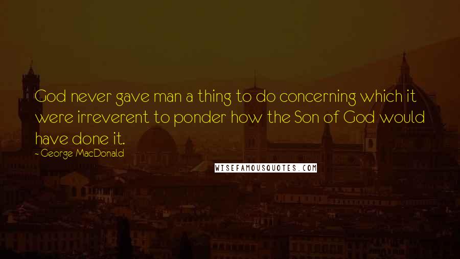 George MacDonald Quotes: God never gave man a thing to do concerning which it were irreverent to ponder how the Son of God would have done it.