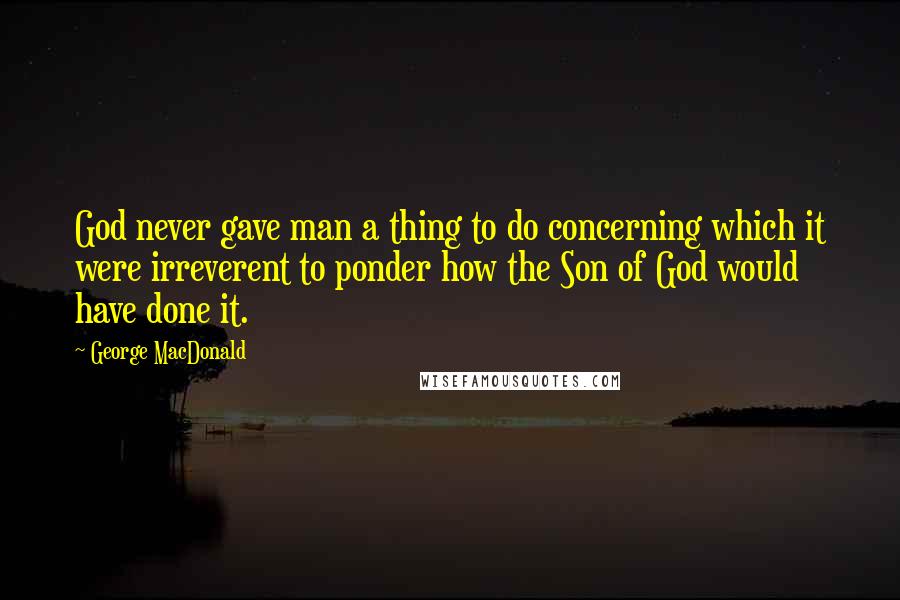 George MacDonald Quotes: God never gave man a thing to do concerning which it were irreverent to ponder how the Son of God would have done it.