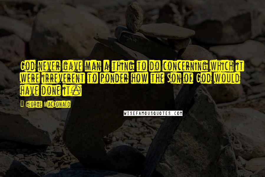 George MacDonald Quotes: God never gave man a thing to do concerning which it were irreverent to ponder how the Son of God would have done it.