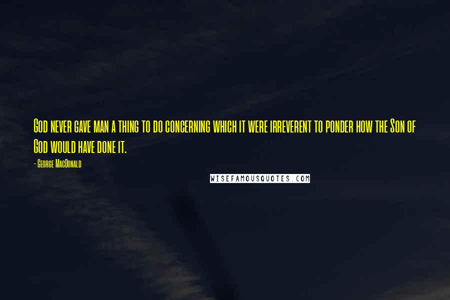 George MacDonald Quotes: God never gave man a thing to do concerning which it were irreverent to ponder how the Son of God would have done it.