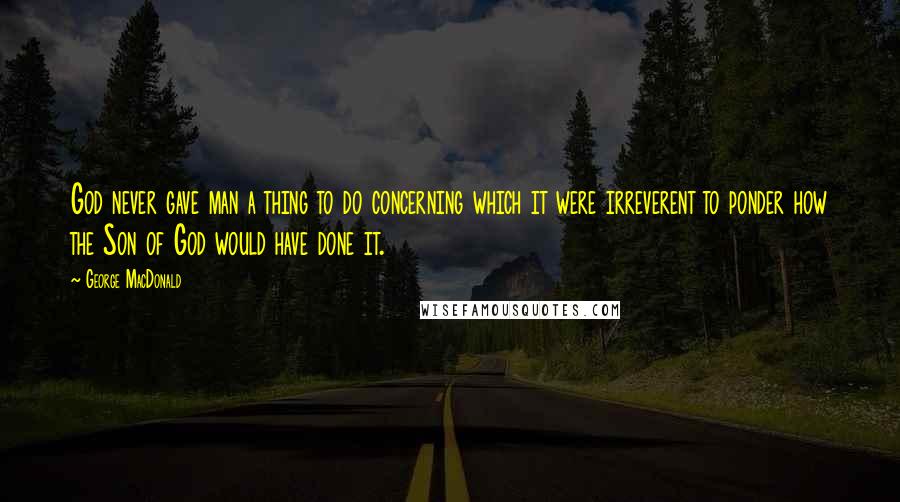 George MacDonald Quotes: God never gave man a thing to do concerning which it were irreverent to ponder how the Son of God would have done it.